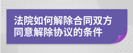 法院如何解除合同双方同意解除协议的条件