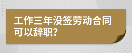 工作三年没签劳动合同可以辞职？