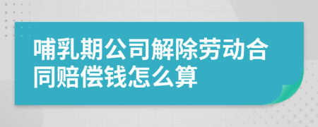 哺乳期公司解除劳动合同赔偿钱怎么算