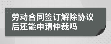 劳动合同签订解除协议后还能申请仲裁吗