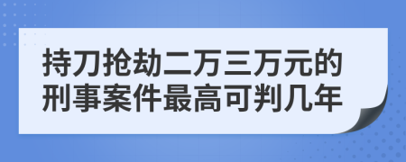 持刀抢劫二万三万元的刑事案件最高可判几年