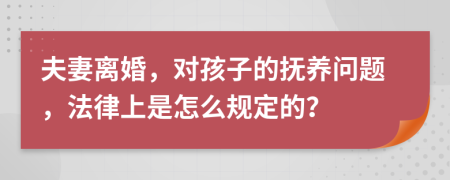 夫妻离婚，对孩子的抚养问题，法律上是怎么规定的？