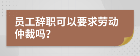 员工辞职可以要求劳动仲裁吗？