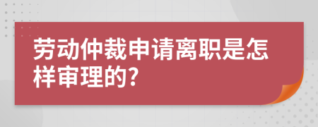 劳动仲裁申请离职是怎样审理的?