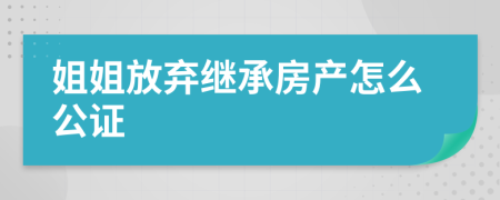 姐姐放弃继承房产怎么公证