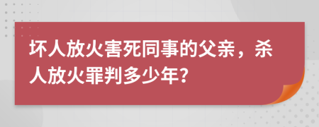 坏人放火害死同事的父亲，杀人放火罪判多少年？