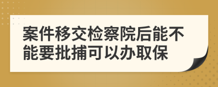 案件移交检察院后能不能要批捕可以办取保