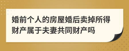 婚前个人的房屋婚后卖掉所得财产属于夫妻共同财产吗