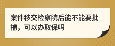 案件移交检察院后能不能要批捕，可以办取保吗