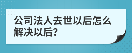 公司法人去世以后怎么解决以后？