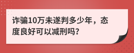 诈骗10万未遂判多少年，态度良好可以减刑吗？