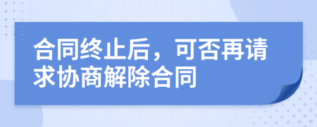 合同终止后，可否再请求协商解除合同