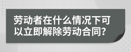 劳动者在什么情况下可以立即解除劳动合同？