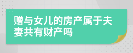 赠与女儿的房产属于夫妻共有财产吗