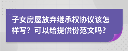 子女房屋放弃继承权协议该怎样写？可以给提供份范文吗？