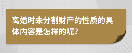 离婚时未分割财产的性质的具体内容是怎样的呢？