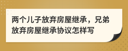 两个儿子放弃房屋继承，兄弟放弃房屋继承协议怎样写