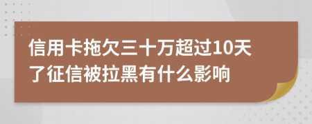 信用卡拖欠三十万超过10天了征信被拉黑有什么影响