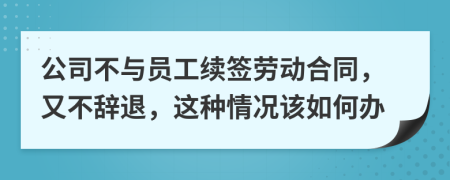 公司不与员工续签劳动合同，又不辞退，这种情况该如何办