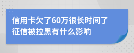 信用卡欠了60万很长时间了征信被拉黑有什么影响