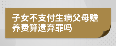 子女不支付生病父母赡养费算遗弃罪吗