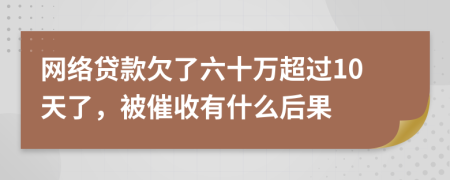 网络贷款欠了六十万超过10天了，被催收有什么后果