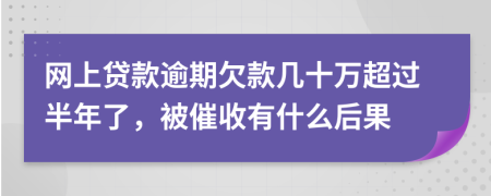 网上贷款逾期欠款几十万超过半年了，被催收有什么后果