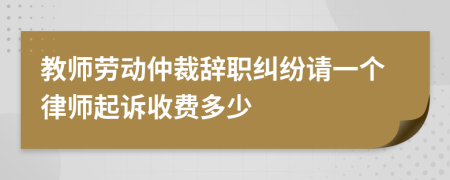 教师劳动仲裁辞职纠纷请一个律师起诉收费多少
