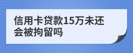 信用卡贷款15万未还会被拘留吗