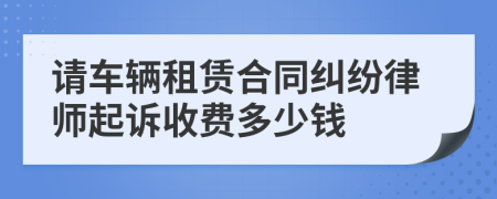 请车辆租赁合同纠纷律师起诉收费多少钱