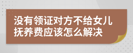 没有领证对方不给女儿抚养费应该怎么解决