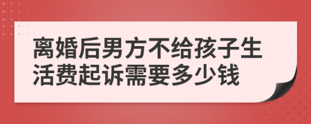 离婚后男方不给孩子生活费起诉需要多少钱