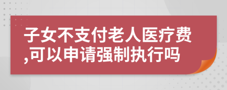 子女不支付老人医疗费,可以申请强制执行吗