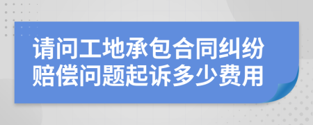 请问工地承包合同纠纷赔偿问题起诉多少费用