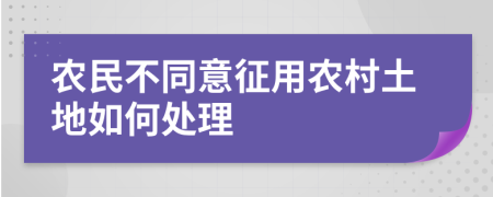 农民不同意征用农村土地如何处理