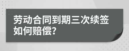 劳动合同到期三次续签如何赔偿？