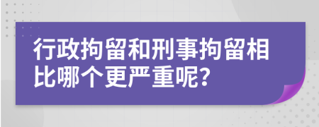 行政拘留和刑事拘留相比哪个更严重呢？