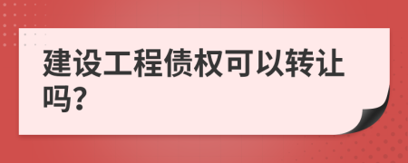 建设工程债权可以转让吗？