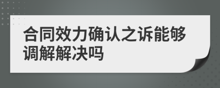 合同效力确认之诉能够调解解决吗