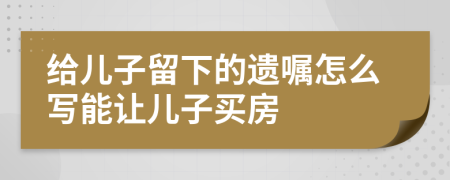 给儿子留下的遗嘱怎么写能让儿子买房