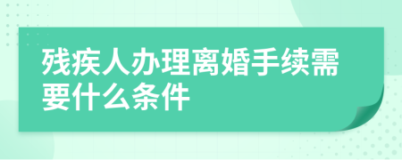 残疾人办理离婚手续需要什么条件