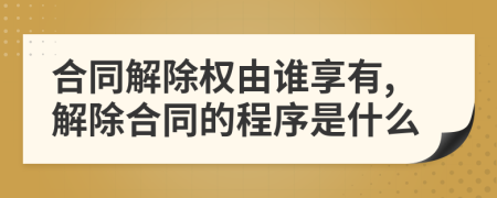 合同解除权由谁享有,解除合同的程序是什么