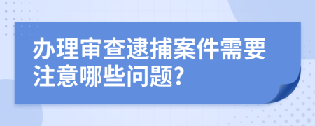 办理审查逮捕案件需要注意哪些问题?