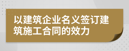 以建筑企业名义签订建筑施工合同的效力