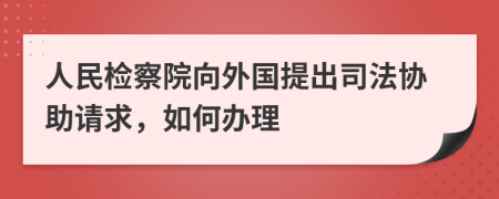 人民检察院向外国提出司法协助请求，如何办理