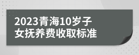 2023青海10岁子女抚养费收取标准