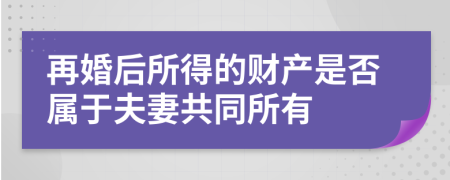 再婚后所得的财产是否属于夫妻共同所有