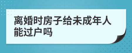 离婚时房子给未成年人能过户吗