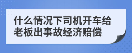 什么情况下司机开车给老板出事故经济赔偿