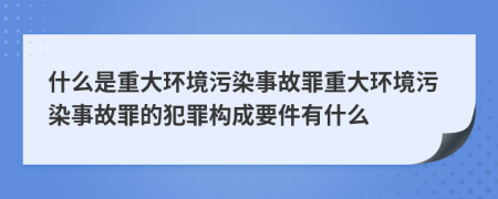 什么是重大环境污染事故罪重大环境污染事故罪的犯罪构成要件有什么